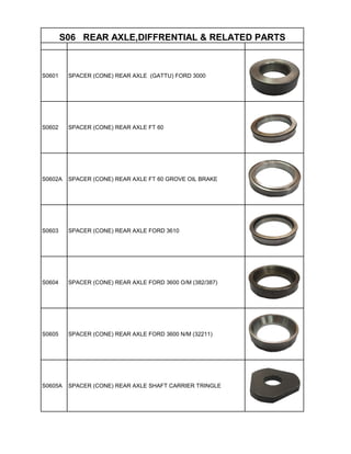 S0601 SPACER (CONE) REAR AXLE (GATTU) FORD 3000
S0602 SPACER (CONE) REAR AXLE FT 60
S0602A SPACER (CONE) REAR AXLE FT 60 GROVE OIL BRAKE
S0603 SPACER (CONE) REAR AXLE FORD 3610
S0604 SPACER (CONE) REAR AXLE FORD 3600 O/M (382/387)
S0605 SPACER (CONE) REAR AXLE FORD 3600 N/M (32211)
S0605A SPACER (CONE) REAR AXLE SHAFT CARRIER TRINGLE
S06 REAR AXLE,DIFFRENTIAL & RELATED PARTS
 