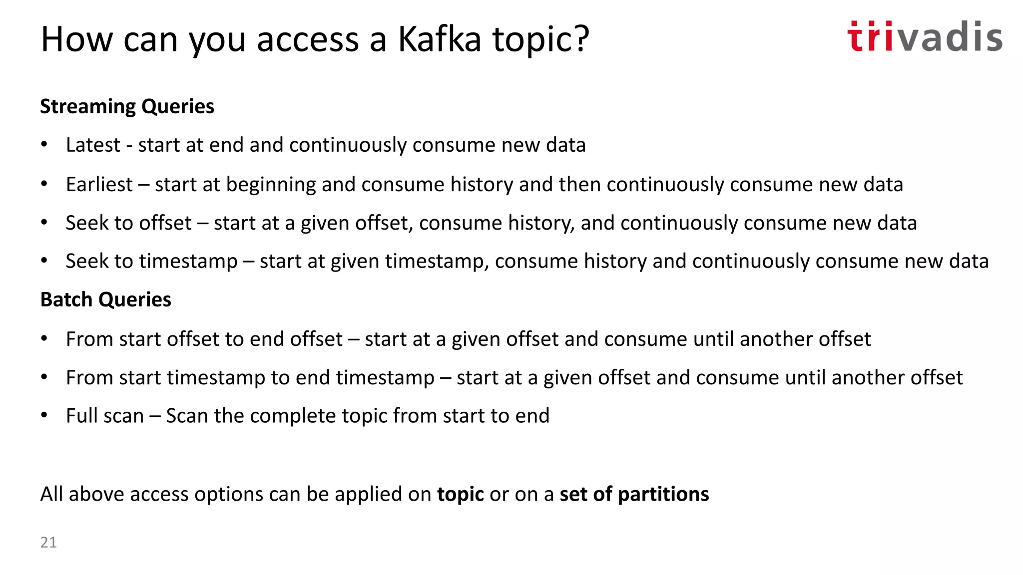 How can you access a Kafka topic?
Streaming Queries
• Latest - start at end and continuously consume new data
• Earliest – start at beginning and consume history and then continuously consume new data
• Seek to offset – start at a given offset, consume history, and continuously consume new data
• Seek to timestamp – start at given timestamp, consume history and continuously consume new data
Batch Queries
• From start offset to end offset – start at a given offset and consume until another offset
• From start timestamp to end timestamp – start at a given offset and consume until another offset
• Full scan – Scan the complete topic from start to end
All above access options can be applied on topic or on a set of partitions
21
 