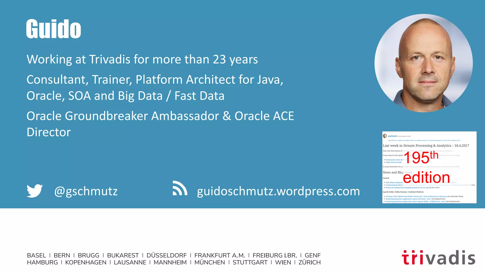 BASEL | BERN | BRUGG | BUKAREST | DÜSSELDORF | FRANKFURT A.M. | FREIBURG I.BR. | GENF
HAMBURG | KOPENHAGEN | LAUSANNE | MANNHEIM | MÜNCHEN | STUTTGART | WIEN | ZÜRICH
Guido
Working at Trivadis for more than 23 years
Consultant, Trainer, Platform Architect for Java,
Oracle, SOA and Big Data / Fast Data
Oracle Groundbreaker Ambassador & Oracle ACE
Director
@gschmutz guidoschmutz.wordpress.com
195th
edition
 