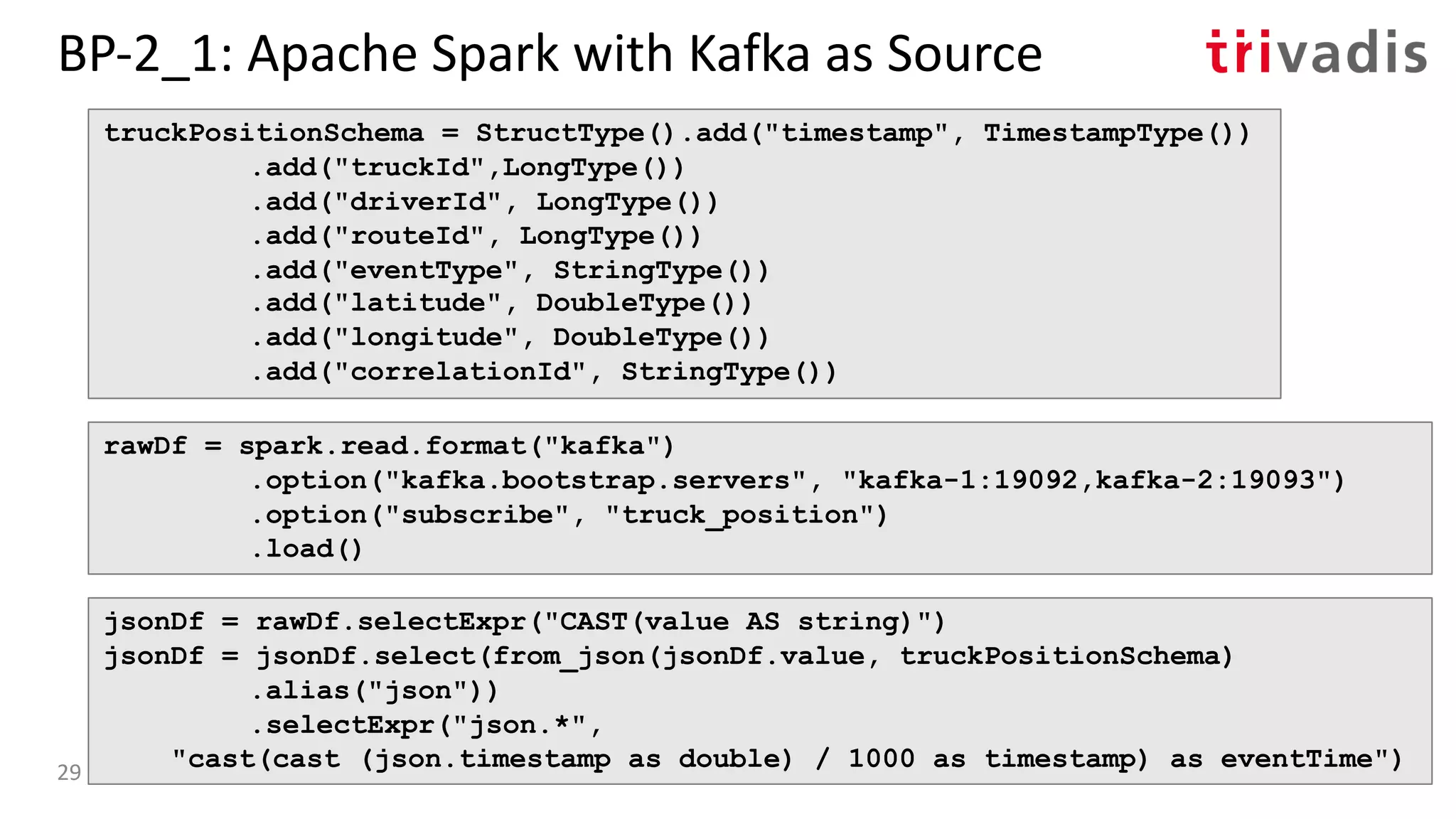BP-2_1: Apache Spark with Kafka as Source
truckPositionSchema = StructType().add("timestamp", TimestampType())
.add("truckId",LongType())
.add("driverId", LongType())
.add("routeId", LongType())
.add("eventType", StringType())
.add("latitude", DoubleType())
.add("longitude", DoubleType())
.add("correlationId", StringType())
rawDf = spark.read.format("kafka")
.option("kafka.bootstrap.servers", "kafka-1:19092,kafka-2:19093")
.option("subscribe", "truck_position")
.load()
jsonDf = rawDf.selectExpr("CAST(value AS string)")
jsonDf = jsonDf.select(from_json(jsonDf.value, truckPositionSchema)
.alias("json"))
.selectExpr("json.*",
"cast(cast (json.timestamp as double) / 1000 as timestamp) as eventTime")29
 