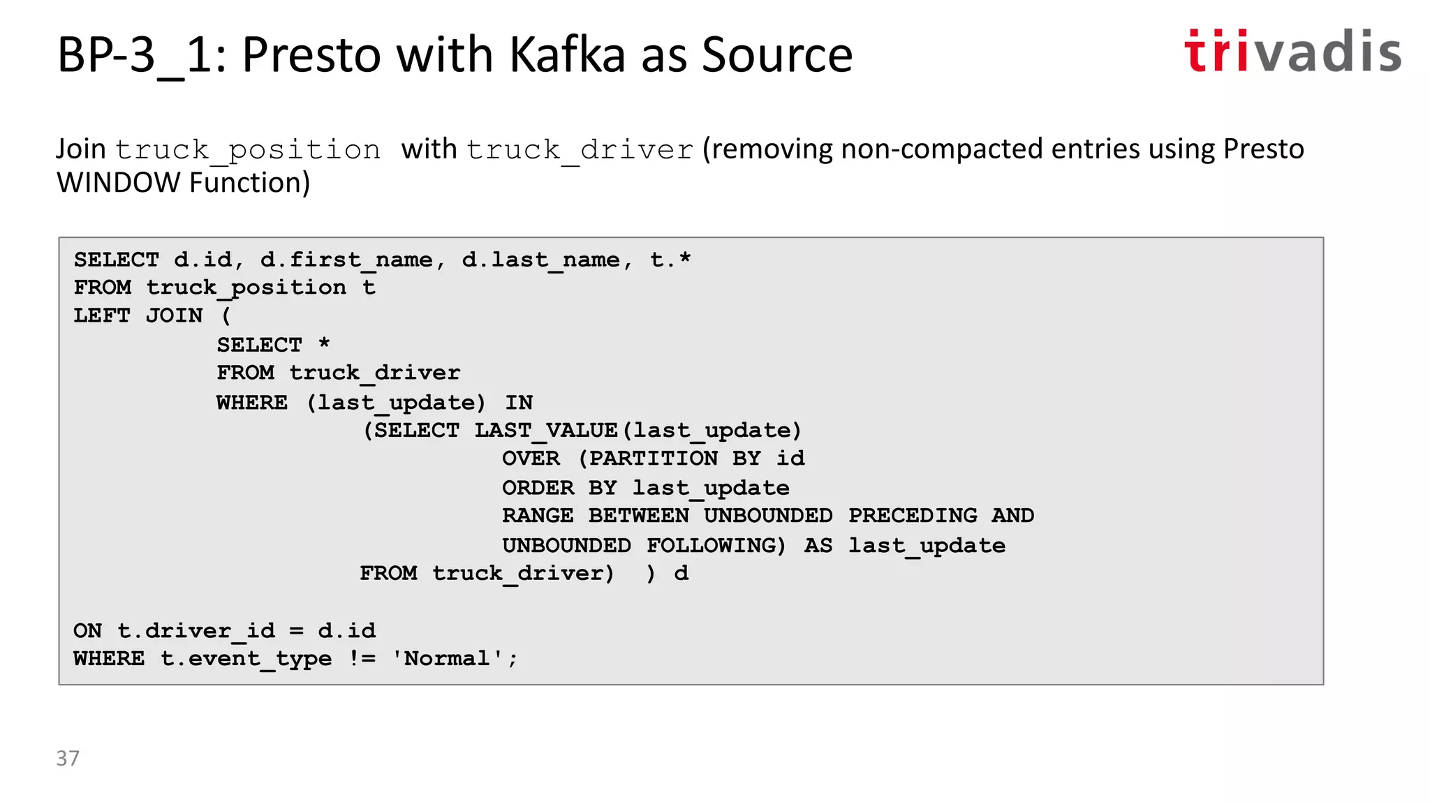 BP-3_1: Presto with Kafka as Source
Join truck_position with truck_driver (removing non-compacted entries using Presto
WINDOW Function)
SELECT d.id, d.first_name, d.last_name, t.*
FROM truck_position t
LEFT JOIN (
SELECT *
FROM truck_driver
WHERE (last_update) IN
(SELECT LAST_VALUE(last_update)
OVER (PARTITION BY id
ORDER BY last_update
RANGE BETWEEN UNBOUNDED PRECEDING AND
UNBOUNDED FOLLOWING) AS last_update
FROM truck_driver) ) d
ON t.driver_id = d.id
WHERE t.event_type != 'Normal';
37
 
