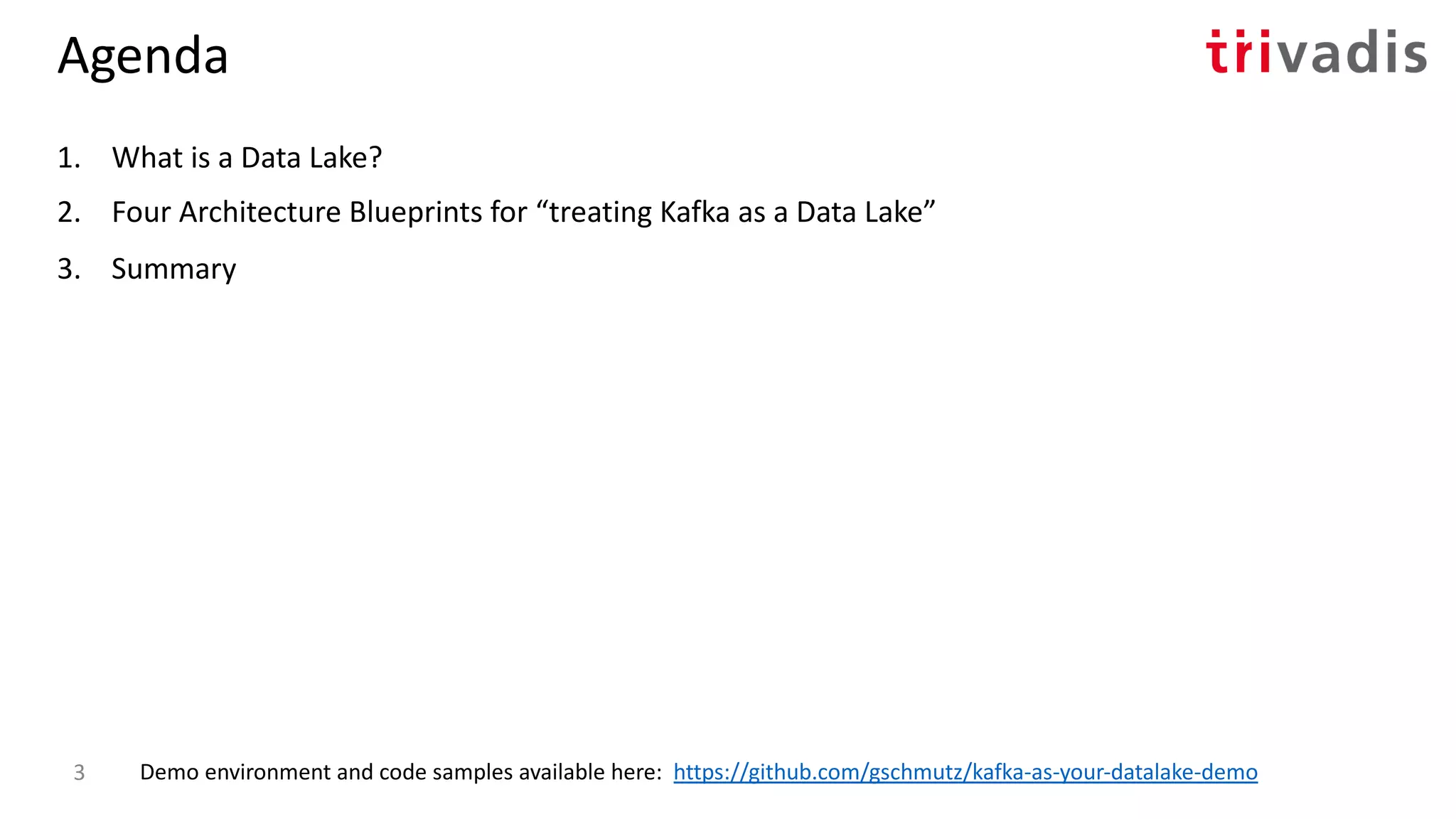 Agenda
1. What is a Data Lake?
2. Four Architecture Blueprints for “treating Kafka as a Data Lake”
3. Summary
Demo environment and code samples available here: https://github.com/gschmutz/kafka-as-your-datalake-demo3
 