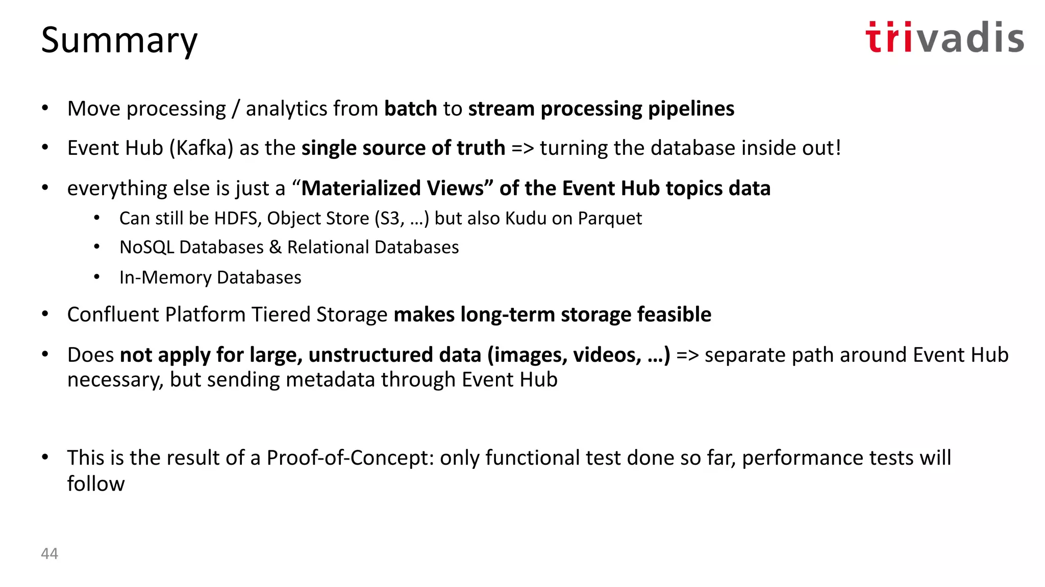 Summary
• Move processing / analytics from batch to stream processing pipelines
• Event Hub (Kafka) as the single source of truth => turning the database inside out!
• everything else is just a “Materialized Views” of the Event Hub topics data
• Can still be HDFS, Object Store (S3, …) but also Kudu on Parquet
• NoSQL Databases & Relational Databases
• In-Memory Databases
• Confluent Platform Tiered Storage makes long-term storage feasible
• Does not apply for large, unstructured data (images, videos, …) => separate path around Event Hub
necessary, but sending metadata through Event Hub
• This is the result of a Proof-of-Concept: only functional test done so far, performance tests will
follow
44
 