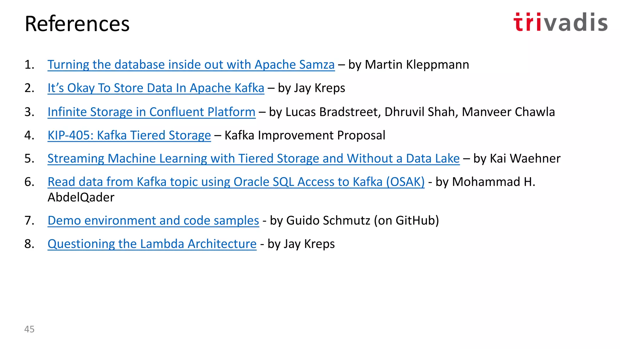 References
1. Turning the database inside out with Apache Samza – by Martin Kleppmann
2. It’s Okay To Store Data In Apache Kafka – by Jay Kreps
3. Infinite Storage in Confluent Platform – by Lucas Bradstreet, Dhruvil Shah, Manveer Chawla
4. KIP-405: Kafka Tiered Storage – Kafka Improvement Proposal
5. Streaming Machine Learning with Tiered Storage and Without a Data Lake – by Kai Waehner
6. Read data from Kafka topic using Oracle SQL Access to Kafka (OSAK) - by Mohammad H.
AbdelQader
7. Demo environment and code samples - by Guido Schmutz (on GitHub)
8. Questioning the Lambda Architecture - by Jay Kreps
45
 