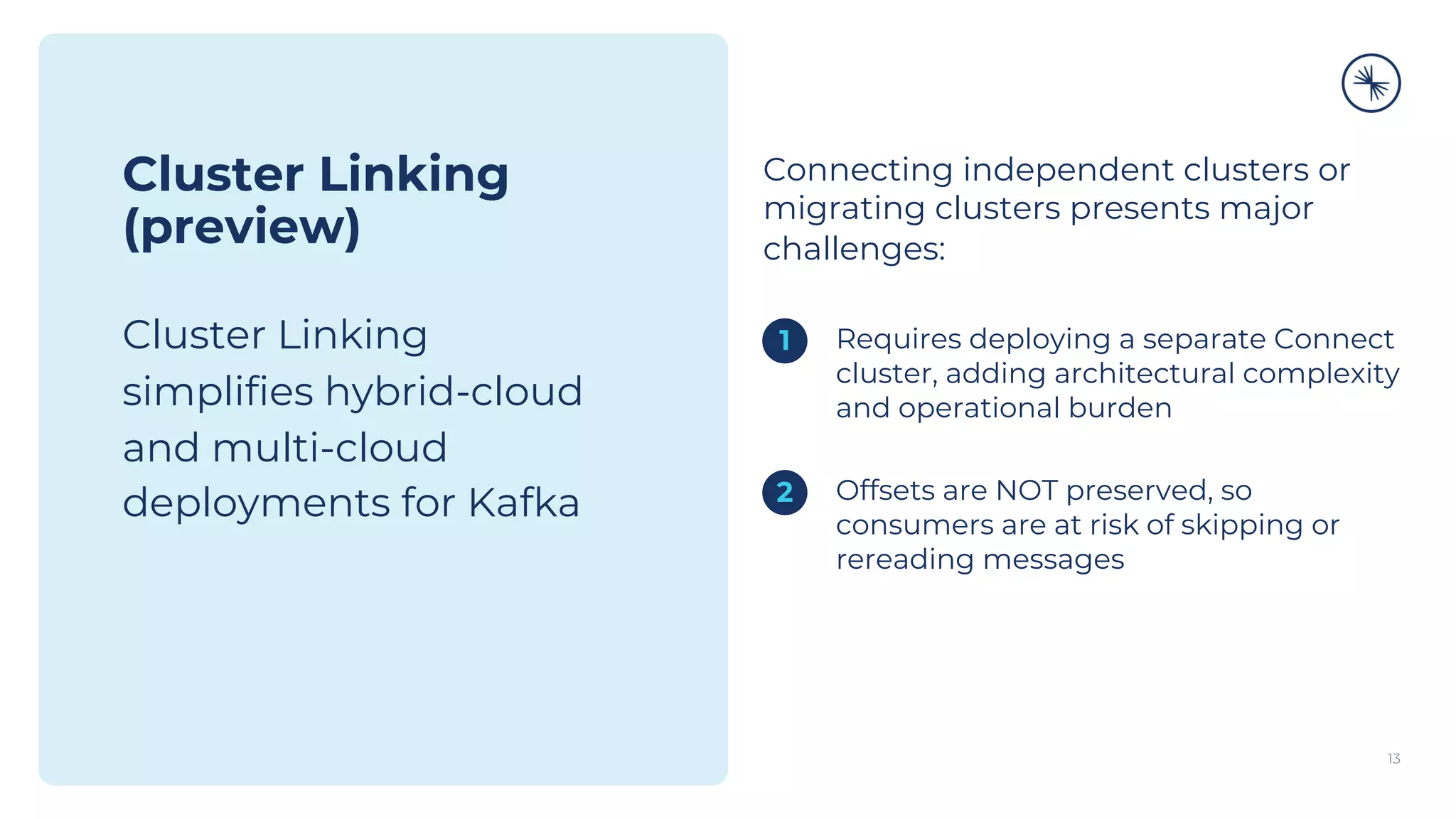 13
Cluster Linking
(preview)
Cluster Linking
simplifies hybrid-cloud
and multi-cloud
deployments for Kafka
Connecting independent clusters or
migrating clusters presents major
challenges:
1. Requires deploying a separate Connect
cluster, adding architectural complexity
and operational burden
1. Offsets are NOT preserved, so
consumers are at risk of skipping or
rereading messages
1
2
 