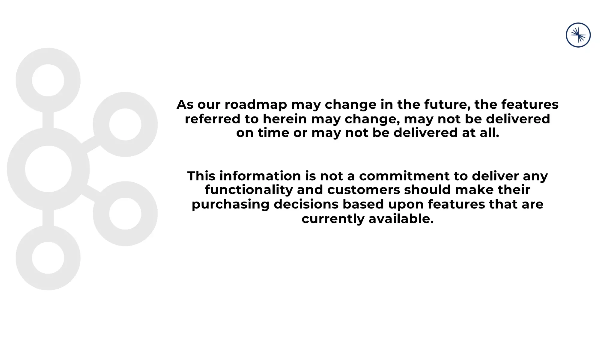 As our roadmap may change in the future, the features
referred to herein may change, may not be delivered
on time or may not be delivered at all.
This information is not a commitment to deliver any
functionality and customers should make their
purchasing decisions based upon features that are
currently available.
 