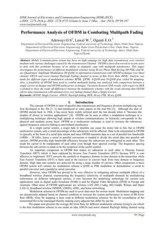 IOSR Journal of Electronics and Communication Engineering (IOSR-JECE)
e-ISSN: 2278-2834,p- ISSN: 2278-8735.Volume 6, Issue 2 (May. - Jun. 2013), PP 99-107
www.iosrjournals.org
www.iosrjournals.org 99 | Page
Performance Analysis of OFDM in Combating Multipath Fading
Adewuyi O.S1
, Lawal W.2
, Ogunti E.O.3
Department of Electrical/Electronic Engineering, Federal university of Technology Akure, Ondo State Nigeria
Department of Electrical/Electronic Engineering, Rufus Giwa Polytechnics Owo, Ondo State, Nigeria
Department of Electrical/Electronic Engineering, Federal university of Technology Akure, Ondo State
NigeriaThanks
Abstract: Mobile Communication system has been on high rampage for high data transmission over wireless
medium with various challenges caused by the transmission Channel. OFDM is been discovered in recent years
to deal with this problems because of its ability to elegantly cope with multipath interference. This paper
investigates the performance of different modulation schemes using M-ary Phase Shift Keying (M-PSK) and M-
ary Quadrature Amplitude Modulation (M-QAM) in information transmission with OFDM technique over Ideal
channel AWGN and worst channel Rayleigh Fading channel in terms of Bits Error Rate (BER). Analysis was
made for different types of modulation schemes BPSK, QPSK, 4-QAM and 16-QAM gray coded bit mapping.
Also, a feasibility of OFDM been used to combat multipath fading was analyzed with comparison between a
single carrier technique and OFDM multicarrier technique. Variation between SNR results with respect to BER
is plotted to show the trade off differences between the modulation schemes with the result showing that OFDM
allows data transmission with minimal error over fading channel than a Single Carrier.
Keywords: OFDM, Single Carrier, AWGN, Rayleigh fading, BER, M-ary PSK, M-ary QAM
I. Introduction
The concept of OFDM in term of parallel data transmission and frequency division multiplexing was
first developed in the 50s [1, 2] and introduced in some papers in the mid 60s [3]. Although the idea of
OFDM started back in 1966, it has never been widely utilized until the last decade when it “becomes the
modem of choice in wireless applications” [4]. OFDM can be seen as either a modulation technique or a
multiplexing technique allowing high speeds at wireless communications; its hierarchy corresponds to the
physical and medium access layer. OFDM as a multicarrier technique is used to increase the robustness
against frequency selective fading or narrowband interference.
In a single carrier system, a single fade or interfere can cause the entire link to fail, but in OFDM
multicarrier system, only a small percentage of the subcarriers will be affected. Data to be transmitted in OFDM
is typically in the form of a serial data stream and since OFDM transmits data as a set of parallel low bandwidth
(100Hz – 50 kHz), hence a serial to parallel conversion is needed to divide the serial data into parallel sub
carriers. OFDM provides high bandwidth efficiency because the subcarriers are orthogonal to each other. This
made the carrier to be independent of each other even though their spectral overlap. The frequency spacing
between the sub carriers is made to be the reciprocal of the useful symbol.
An important component in OFDM that makes its subcarrier to each other is Discrete Fourier
Transform (DFT) which is been replaced by Inverse Fast Fourier Transform (IFFT) because IFFT is cost
effective to implement. IFFT converts the symbols in frequency domain to time domain at the transmitter while
Fast Fourier Transform (FFT) is been used at the receiver to convert back from time domain to frequency
domain. High data rate systems are achieved by using a large number of carriers. Other components a basic
OFDM system will contain are modulation scheme a QAM or PSK modulator or demodulator, a serial to
parallel converter and a parallel to serial converter.
However, since OFDM has proved to be very effective in mitigating adverse multipath effects of a
broadband wireless channel, counteracting the frequency selectivity of multipath channels by multiplexing
information on different orthogonal carriers, it now becomes the underlying technology for various new
applications such as digital audio broadcast (DAB) () and for Digital Video Broadcast (DVB) in Europe and
Australia. Other areas of OFDM applications are wireless LAN (802.11a&g, 802.16a&b, Wimax and Hiper
LAN-2), broadband wireless (MMDS, LMDS), xDSL, and home networking.
Modulation schemes in OFDM are used to cover data rates for various needs. Modulation mapping rate
are dynamically adapted based on channel condition to increase the system performance in terms of Bit Error
Rate (BER). Gray bit mapping is been used in different modulation schemes for the bit constellation of the
transmitted bits to be rearranged thereby making every adjacent bits differ by one bit.
This paper now presents the average Bit Error Rate for different modulation schemes trying to see which
is the best modulation scheme to use under an idea AWGN and worst channel Rayleigh fading channel using
 