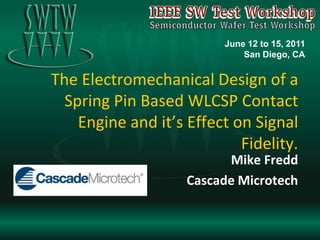 The Electromechanical Design of a Spring Pin Based WLCSP Contact Engine and it’s Effect on Signal Fidelity. Mike Fredd Cascade Microtech June 12 to 15, 2011 San Diego, CA 