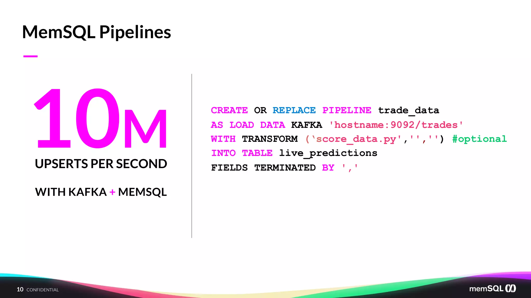 10 CONFIDENTIAL
MemSQL Pipelines
10MUPSERTS PER SECOND
WITH KAFKA + MEMSQL
CREATE OR REPLACE PIPELINE trade_data
AS LOAD DATA KAFKA 'hostname:9092/trades'
WITH TRANSFORM (‘score_data.py','','') #optional
INTO TABLE live_predictions
FIELDS TERMINATED BY ',';
—
 