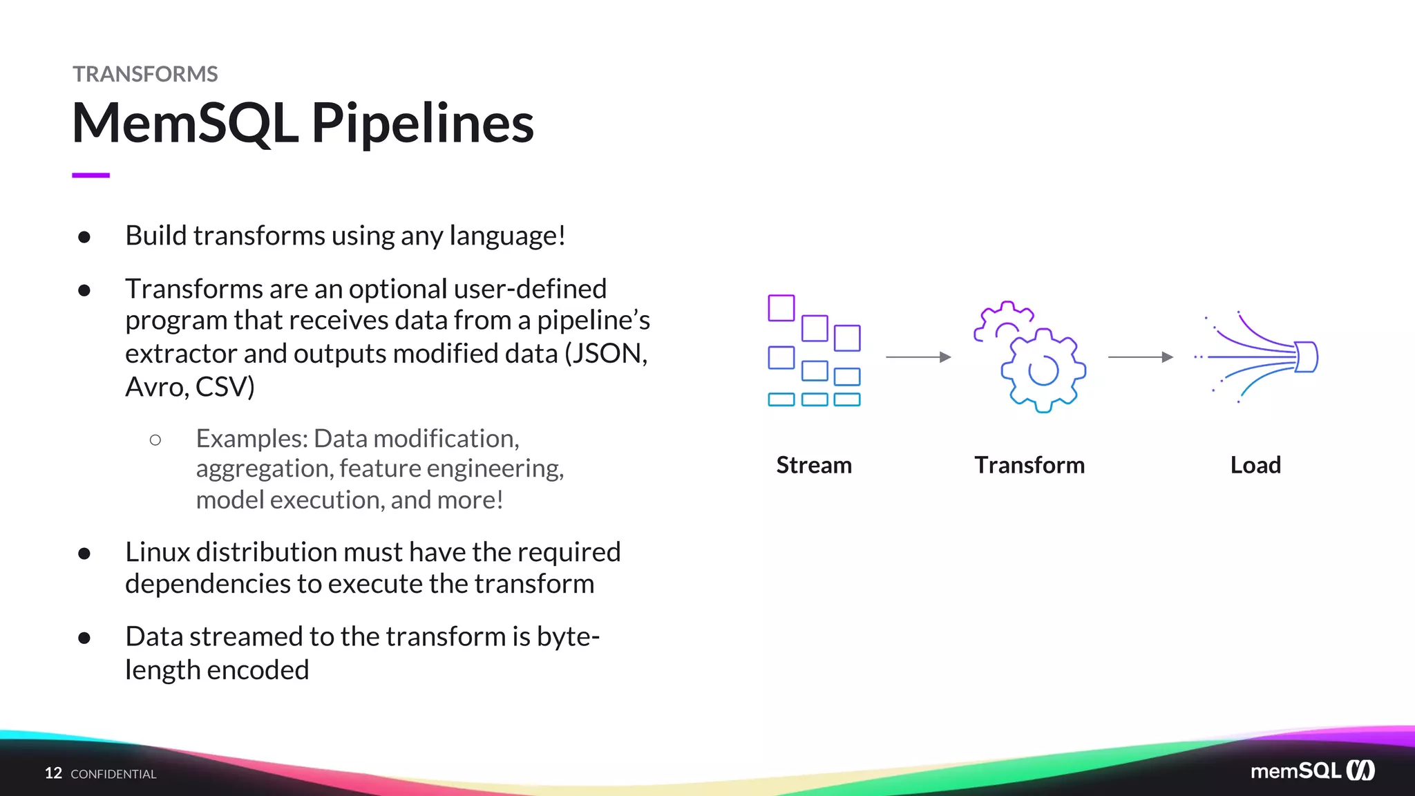 12 CONFIDENTIAL
—
MemSQL Pipelines
TRANSFORMS
● Build transforms using any language!
● Transforms are an optional user-defined
program that receives data from a pipeline’s
extractor and outputs modified data (JSON,
Avro, CSV)
○ Examples: Data modification,
aggregation, feature engineering,
model execution, and more!
● Linux distribution must have the required
dependencies to execute the transform
● Data streamed to the transform is byte-
length encoded
Stream Transform Load
 