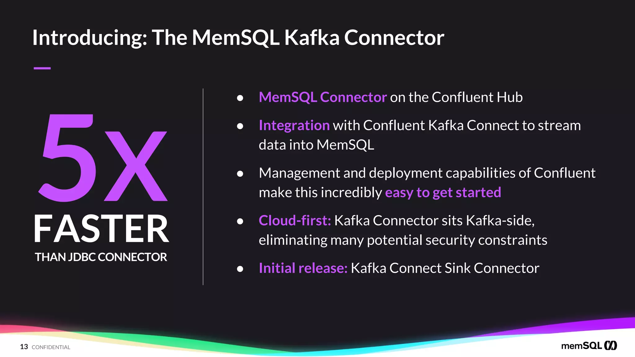 13 CONFIDENTIAL
—
Introducing: The MemSQL Kafka Connector
● MemSQL Connector on the Confluent Hub
● Integration with Confluent Kafka Connect to stream
data into MemSQL
● Management and deployment capabilities of Confluent
make this incredibly easy to get started
● Cloud-first: Kafka Connector sits Kafka-side,
eliminating many potential security constraints
● Initial release: Kafka Connect Sink Connector
5X
THAN JDBC CONNECTOR
FASTER
 