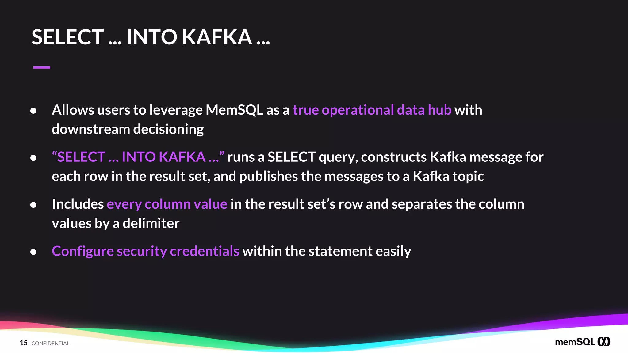 15 CONFIDENTIAL
—
SELECT ... INTO KAFKA ...
● Allows users to leverage MemSQL as a true operational data hub with
downstream decisioning
● “SELECT … INTO KAFKA …” runs a SELECT query, constructs Kafka message for
each row in the result set, and publishes the messages to a Kafka topic
● Includes every column value in the result set’s row and separates the column
values by a delimiter
● Configure security credentials within the statement easily
 