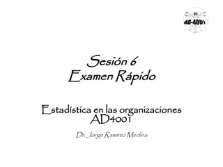 Sesión 6 
Examen Rápido 
Estadística en las organizaciones 
AD4001 
Dr. Jorge Ramírez Medina 
 