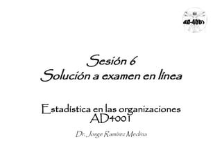 Sesión 6 
Solución a examen en línea 
Estadística en las organizaciones 
AD4001 
Dr. Jorge Ramírez Medina 
 
