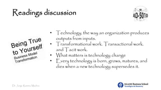 Dr. Jorge Ramírez Medina
Readings discussion
• Technology; the way an organization produces
outputs from inputs.
• Transformational work. Transactional work.
and Tacit work.
• What matters is technology change
• Every technology is born, grows, matures, and
dies when a new technology supersedes it.
 