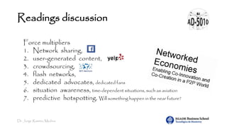 Dr. Jorge Ramírez Medina
Readings discussion
Force multipliers
1. Network sharing,
2. user-generated content,
3. crowdsourcing,
4. flash networks,
5. dedicated advocates, dedicated fans
6. situation awareness, time-dependent situations, such as aviation
7. predictive hotspotting. Will something happen in the near future?
 
