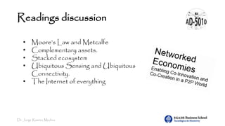 Dr. Jorge Ramírez Medina
Readings discussion
• Moore’s Law and Metcalfe
• Complementary assets.
• Stacked ecosystem
• Ubiquitous Sensing and Ubiquitous
Connectivity.
• The Internet of everything
 