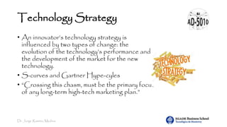 Dr. Jorge Ramírez Medina
Technology Strategy
• An innovator’s technology strategy is
influenced by two types of change: the
evolution of the technology’s performance and
the development of the market for the new
technology.
• S-curves and Gartner Hype-cyles
• “Crossing this chasm, must be the primary focus
of any long-term high-tech marketing plan.”
 