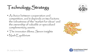Dr. Jorge Ramírez Medina
Technology Strategy
• A choice between cooperation and
competition, and it depends on two factors:
the robustness of the “market for ideas” and
the ownership of valuable or specialized
complementary assets.
• The innovator dilema. Seven insights
• Nash Equilibrium
 