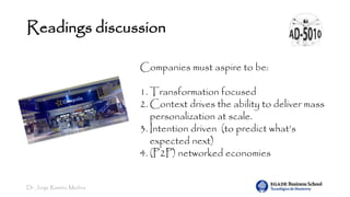 Dr. Jorge Ramírez Medina
Readings discussion
Companies must aspire to be:
1. Transformation focused
2. Context drives the ability to deliver mass
personalization at scale.
3. Intention driven (to predict what’s
expected next)
4. (P2P) networked economies
 