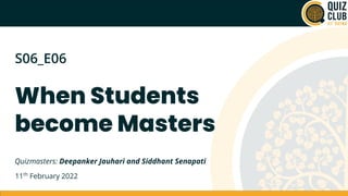 When Students 
become Masters
S06_E06
Quizmasters: Deepanker Jauhari and Siddhant Senapati
11th
 February 2022
 