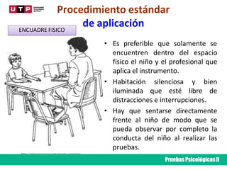 Procedimiento estándar
de aplicación
• Es preferible que solamente se
encuentren dentro del espacio
físico el niño y el profesional que
aplica el instrumento.
• Habitación silenciosa y bien
iluminada que esté libre de
distracciones e interrupciones.
• Hay que sentarse directamente
frente al niño de modo que se
pueda observar por completo la
conducta del niño al realizar las
pruebas.
ENCUADRE FISICO
http://elpsicoasesor.com/escala-wechsler-
de-inteligencia-para-ninos-wisc-iv/
Pruebas PsicológicasII
 