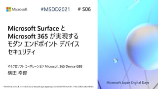 Microsoft Japan Digital Days
*本資料の内容 (添付文書、リンク先などを含む) は Microsoft Japan Digital Days における公開日時点のものであり、予告なく変更される場合があります。
#MSDD2021
Microsoft Surface と
Microsoft 365 が実現する
モダン エンドポイント デバイス
セキュリティ
マイクロソフト コーポレーション Microsoft 365 Device GBB
横田 幸郎
# S06
 