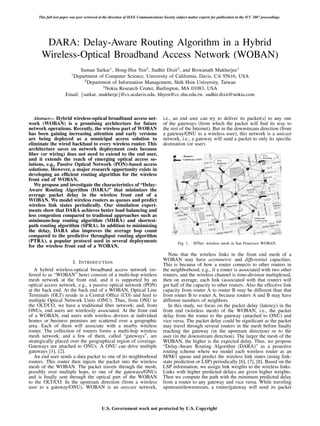 This full text paper was peer reviewed at the direction of IEEE Communications Society subject matter experts for publication in the ICC 2007 proceedings.




       DARA: Delay-Aware Routing Algorithm in a Hybrid
      Wireless-Optical Broadband Access Network (WOBAN)
                            Suman Sarkar1 , Hong-Hsu Yen2 , Sudhir Dixit3 , and Biswanath Mukherjee1
                        1
                       Department of Computer Science, University of California, Davis, CA 95616, USA
                              2
                                Department of Information Management, Shih Hsin University, Taiwan
                                       3
                                         Nokia Research Center, Burlington, MA 01083, USA
                     Email: {sarkar, mukherje}@cs.ucdavis.edu, hhyen@cc.shu.edu.tw, sudhir.dixit@nokia.com



   Abstract— Hybrid wireless-optical broadband access net-                         i.e., an end user can try to deliver its packet(s) to any one
work (WOBAN) is a promising architecture for future                                of the gateways (from which the packet will ﬁnd its way to
network operations. Recently, the wireless part of WOBAN                           the rest of the Internet). But in the downstream direction (from
has been gaining increasing attention and early versions                           a gateway/ONU to a wireless user), this network is a unicast
are being deployed as a municipal access solution to                               network, i.e., a gateway will send a packet to only its speciﬁc
eliminate the wired backhaul to every wireless router. This                        destination (or user).
architecture saves on network deployment costs because
ﬁber (or wiring) does not need to extend to the end user,
and it extends the reach of emerging optical access so-
lutions, e.g., Passive Optical Network (PON)-based access
solutions. However, a major research opportunity exists in
developing an efﬁcient routing algorithm for the wireless
front end of WOBAN.
   We propose and investigate the characteristics of “Delay-
Aware Routing Algorithm (DARA)” that minimizes the
average packet delay in the wireless front end of a
WOBAN. We model wireless routers as queues and predict
wireless link states periodically. Our simulation experi-
ments show that DARA achieves better load balancing and
less congestion compared to tradional approaches such as
minimum-hop routing algorithm (MHRA) and shortest-
path routing algorithm (SPRA). In addition to minimizing
the delay, DARA also improves the average hop count
compared to the predictive throughput routing algorithm
(PTRA), a popular protocol used in several deployments                                      Fig. 1.   SFNet: wireless mesh in San Francisco WOBAN.
for the wireless front end of a WOBAN.
                                                                                      Note that the wireless links in the front end mesh of a
                                                                                   WOBAN may have asymmetric and differential capacities.
                      I. I NTRODUCTION                                             This is because of how a router connects to other routers in
   A hybrid wireless-optical broadband access network (re-                         the neighborhood; e.g., if a router is associated with two other
ferred to as “WOBAN” here) consists of a multi-hop wireless                        routers, and the wireless channel is time-division multiplexed,
mesh network at the front end, and it is supported by an                           then on average, each link (associated with that router) will
optical access network, e.g., a passive optical network (PON)                      get half of the capacity to other routers. Also the effective link
at the back end. At the back end of a WOBAN, Optical Line                          capacity from router A to router B may be different than that
Terminals (OLT) reside in a Central Ofﬁce (CO) and feed to                         from router B to router A, because routers A and B may have
multiple Optical Network Units (ONU). Thus, from ONU to                            different numbers of neighbors.
the OLT/CO, we have a traditional ﬁber network; and, from                             In this study, we focus on the packet delay (latency) in the
ONUs, end users are wirelessly associated. At the front end                        front end (wireless mesh) of the WOBAN, i.e., the packet
of a WOBAN, end users with wireless devices at individual                          delay from the router to the gateway (attached to ONU) and
homes or business premises are scattered over a geographic                         vice versa. The packet delay could be signiﬁcant as the packet
area. Each of them will associate with a nearby wireless                           may travel through several routers in the mesh before ﬁnally
router. The collection of routers forms a multi-hop wireless                       reaching the gateway (in the upstream direction) or to the
mesh network; and a few of them, called “gateways”, are                            user (in the downstream direction). The larger the mesh of the
strategically placed over the geographical region of coverage.                     WOBAN, the higher is the expected delay. Thus, we propose
Gateways are attached to ONUs. A ONU can drive multiple                            “Delay-Aware Routing Algorithm (DARA)” as a proactive
gateways [1], [2].                                                                 routing scheme where we model each wireless router as an
   An end user sends a data packet to one of its neighborhood                      M/M/1 queue and predict the wireless link states (using link-
routers. This router then injects the packet into the wireless                     state prediction or LSP) periodically [6], [7], [8]. Based on the
mesh of the WOBAN. The packet travels through the mesh,                            LSP information, we assign link weights to the wireless links.
possibly over multiple hops, to one of the gateways/ONUs                           Links with higher predicted delays are given higher weights.
and is ﬁnally sent through the optical part of the WOBAN                           Then we compute the path with the minimum predicted delay
to the OLT/CO. In the upstream direction (from a wireless                          from a router to any gateway and vice versa. While traveling
user to a gateway/ONU), WOBAN is an anycast network,                               upstream/downstream, a router/gateway will send its packet



                                            U.S. Government work not protected by U.S. Copyright
 
