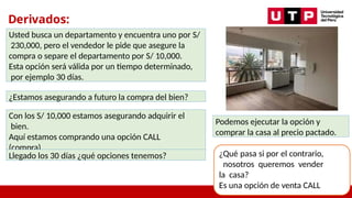 Derivados:
Opciones
Usted busca un departamento y encuentra uno por S/
230,000, pero el vendedor le pide que asegure la
compra o separe el departamento por S/ 10,000.
Esta opción será válida por un tiempo determinado,
por ejemplo 30 días.
¿Estamos asegurando a futuro la compra del bien?
Con los S/ 10,000 estamos asegurando adquirir el
bien.
Aquí estamos comprando una opción CALL
(compra)
Llegado los 30 días ¿qué opciones tenemos?
Podemos ejecutar la opción y
comprar la casa al precio pactado.
¿Qué pasa si por el contrario,
nosotros queremos vender
la casa?
Es una opción de venta CALL
 