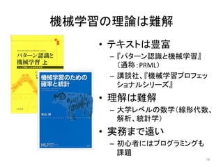 機械学習の理論は難解	
16	
•  テキストは豊富	
–  『パターン認識と機械学習』
（通称：PRML）	
–  講談社、『機械学習プロフェッ
ショナルシリーズ』	
•  理解は難解	
–  大学レベルの数学（線形代数、
解析、統計学）	
•  実務まで遠い	
–  初心者にはプログラミングも
課題	
 