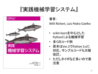 『実践機械学習システム』	
著者：	
Willi	Richert,	Luis	Pedro	Coelho	
•  scikit-learnを中心とした
Pythonによる機械学習	
•  多くのコード例	
•  原本はVer.2でPython	3.xに
対応。サンプルコードも大幅
改訂。	
•  ただしタイポなど多いので要
注意	
20	
 