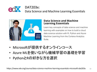 DAT203x:	
Data	Science	and	Machine	Learning	EssenJals	
22	h7ps://www.edx.org/course/data-science-machine-learning-essenJals-microsok-dat203x	
•  Microsokが提供するオンラインコース	
•  Azure	MLを使いながら機械学習の基礎を学習	
•  PythonとRの好きな方を選択	
 