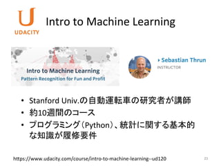 Intro	to	Machine	Learning	
23	
•  Stanford	Univ.の自動運転車の研究者が講師	
•  約10週間のコース	
•  プログラミング（Python）、統計に関する基本的
な知識が履修要件	
h7ps://www.udacity.com/course/intro-to-machine-learning--ud120	
 