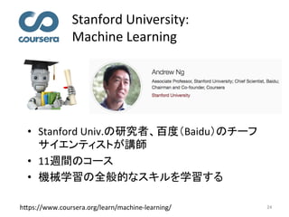 Stanford	University:		
Machine	Learning	
24	
•  Stanford	Univ.の研究者、百度（Baidu）のチーフ
サイエンティストが講師	
•  11週間のコース	
•  機械学習の全般的なスキルを学習する	
h7ps://www.coursera.org/learn/machine-learning/	
 