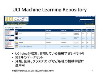 UCI	Machine	Learning	Repository	
26	h7ps://archive.ics.uci.edu/ml/index.html	
•  UC	Irvineが収集、管理している機械学習レポジトリ	
•  335件のデータセット	
•  分類、回帰、クラスタリングなど各種の機械学習に
適用可	
 