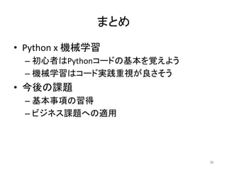 まとめ	
•  Python	x	機械学習	
– 初心者はPythonコードの基本を覚えよう	
– 機械学習はコード実践重視が良さそう	
•  今後の課題	
– 基本事項の習得	
– ビジネス課題への適用	
36	
 