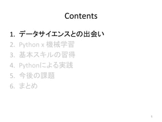 Contents	
1.  データサイエンスとの出会い	
2.  Python	x	機械学習	
3.  基本スキルの習得	
4.  Pythonによる実践	
5.  今後の課題	
6.  まとめ	
5	
 
