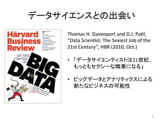データサイエンスとの出会い	
Thomas	H.	Davenport	and	D.J.	PaJl,	
“Data	ScienJst:	The	Sexiest	Job	of	the	
21st	Century”,	HBR	(2010,	Oct.)	
	
•  「データサイエンティストは21世紀、
もっともセクシーな職業になる」	
	
•  ビッグデータとアナリティクスによる
新たなビジネスの可能性	
6	
 