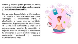 Lazarus y Folkman (1986) plantean dos estilos
de afrontamiento: centrados en el problema
y centrados en la emoción.
Por su parte, Carver, Scheier y Weintraub, en
1989, amplían el panorama presentando quince
estrategias: el afrontamiento activo, la
planificación, la supre- sión de actividades
competitivas, la postergación de afrontamiento,
el soporte social instrumental y emocional, la
reinterpretación positiva, la aceptación, la
negación, el acudir a la religión, la expresión de
las emociones, el uso de alcohol y drogas y el
compromiso conductual y cognitivo
(Cassaretto et al., 2003).
 
