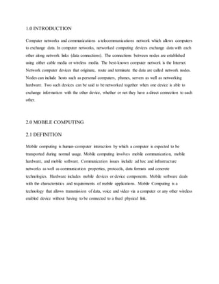 1.0 INTRODUCTION
Computer networks and communications a telecommunications network which allows computers
to exchange data. In computer networks, networked computing devices exchange data with each
other along network links (data connections). The connections between nodes are established
using either cable media or wireless media. The best-known computer network is the Internet.
Network computer devices that originate, route and terminate the data are called network nodes.
Nodes can include hosts such as personal computers, phones, servers as well as networking
hardware. Two such devices can be said to be networked together when one device is able to
exchange information with the other device, whether or not they have a direct connection to each
other.
2.0 MOBILE COMPUTING
2.1 DEFINITION
Mobile computing is human–computer interaction by which a computer is expected to be
transported during normal usage. Mobile computing involves mobile communication, mobile
hardware, and mobile software. Communication issues include ad hoc and infrastructure
networks as well as communication properties, protocols, data formats and concrete
technologies. Hardware includes mobile devices or device components. Mobile software deals
with the characteristics and requirements of mobile applications. Mobile Computing is a
technology that allows transmission of data, voice and video via a computer or any other wireless
enabled device without having to be connected to a fixed physical link.
 