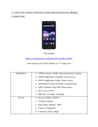2.2 SPECIFICATIONS, SERVICES AND FREQUENCIES OF MOBILE
COMPUTING
ZTE Obsidian
(http://www.phonearena.com/phones/ZTE-Obsidian_id9566)
Latest released date of ZTE Obsidian is 13th August 2015
Specifications  UMTS (Universal Mobile Telecommunications System)
 HSDPA (High-Speed Downlink Packet Access)
 HSUPA (High-Speed Uplink Packet Access)
 GSM (Global System for Mobile Communication)
 EDGE (Enhanced Data GSM Environment)
 802.11 b/ g/ n Wi-Fi
 Bluetooth 4.0 wireless technology
Services  Browser (HTML, HTML5)
 YouTube (Upload)
 Music player (Playlists, MP3)
 Camera (5 megapixels)
 Camcorder (Video calling)
 