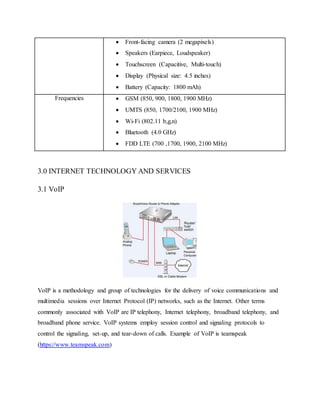  Front-facing camera (2 megapixels)
 Speakers (Earpiece, Loudspeaker)
 Touchscreen (Capacitive, Multi-touch)
 Display (Physical size: 4.5 inches)
 Battery (Capacity: 1800 mAh)
Frequencies  GSM (850, 900, 1800, 1900 MHz)
 UMTS (850, 1700/2100, 1900 MHz)
 Wi-Fi (802.11 b,g,n)
 Bluetooth (4.0 GHz)
 FDD LTE (700 ,1700, 1900, 2100 MHz)
3.0 INTERNET TECHNOLOGY AND SERVICES
3.1 VoIP
VoIP is a methodology and group of technologies for the delivery of voice communications and
multimedia sessions over Internet Protocol (IP) networks, such as the Internet. Other terms
commonly associated with VoIP are IP telephony, Internet telephony, broadband telephony, and
broadband phone service. VoIP systems employ session control and signaling protocols to
control the signaling, set-up, and tear-down of calls. Example of VoIP is teamspeak
(https://www.teamspeak.com)
 