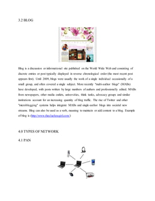 3.2 BLOG
Blog is a discussion or informational site published on the World Wide Web and consisting of
discrete entries or post typically displayed in reverse chronological order (the most recent post
appears first). Until 2009, blogs were usually the work of a single individual occasionally of a
small group, and often covered a single subject. More recently "multi-author blogs" (MABs)
have developed, with posts written by large numbers of authors and professionally edited. MABs
from newspapers, other media outlets, universities, think tanks, advocacy groups and similar
institutions account for an increasing quantity of blog traffic. The rise of Twitter and other
"microblogging" systems helps integrate MABs and single-author blogs into societal new
streams. Blog can also be used as a verb, meaning to maintain or add content to a blog. Example
of blog is (http://www.thecluelessgirl.com/)
4.0 TYPES OF NETWORK
4.1 PAN
 
