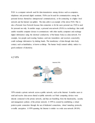 PAN is a computer network used for data transmission among devices such as computers,
telephones and personal digital assistants. PANs can be used for communication among the
personal devices themselves (intrapersonal communication), or for connecting to a higher level
network and the Internet (an uplink). The data cable is an example of the above PAN. This is
also a Personal Area Network because that connection is for the users personal use. PAN is used
for personal use only. In another usage, a personal area network (PAN) is a technology that could
enable wearable computer devices to communicate with other nearby computers and exchange
digital information using the electrical conductivity of the human body as a data network. For
example, two people each wearing business card-size transmitters and receivers conceivably
could exchange information by shaking hands. The transference of data through intra-body
contact, such as handshakes, is known as linkup. The human body's natural salinity makes it a
good conductor of electricity.
4.2 VPN
VPN extends a private network across a public network, such as the Internet. It enables users to
send and receive data across shared or public networks as if their computing devices were
directly connected to the private network, and thus are benefiting from the functionality, security
and management policies of the private network. A VPN is created by establishing a virtual
point-to-point connection through the use of dedicated connections, virtual tunneling protocols,
or traffic encryption. A VPN spanning the Internet is similar to a wide area network (WAN).
 