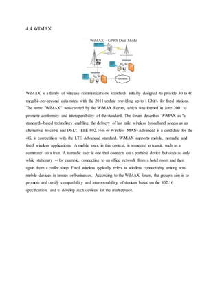 4.4 WIMAX
WiMAX is a family of wireless communications standards initially designed to provide 30 to 40
megabit-per-second data rates, with the 2011 update providing up to 1 Gbit/s for fixed stations.
The name "WiMAX" was created by the WiMAX Forum, which was formed in June 2001 to
promote conformity and interoperability of the standard. The forum describes WiMAX as "a
standards-based technology enabling the delivery of last mile wireless broadband access as an
alternative to cable and DSL". IEEE 802.16m or Wireless MAN-Advanced is a candidate for the
4G, in competition with the LTE Advanced standard. WiMAX supports mobile, nomadic and
fixed wireless applications. A mobile user, in this context, is someone in transit, such as a
commuter on a train. A nomadic user is one that connects on a portable device but does so only
while stationary -- for example, connecting to an office network from a hotel room and then
again from a coffee shop. Fixed wireless typically refers to wireless connectivity among non-
mobile devices in homes or businesses. According to the WiMAX forum, the group's aim is to
promote and certify compatibility and interoperability of devices based on the 802.16
specification, and to develop such devices for the marketplace.
 