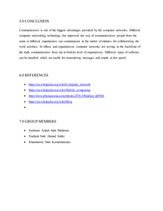 5.0 CONCLUSION
Communication is one of the biggest advantages provided by the computer networks. Different
computer networking technology has improved the way of communications people from the
same or different organization can communicate in the matter of minutes for collaborating the
work activities. In offices and organizations computer networks are serving as the backbone of
the daily communication from top to bottom level of organization. Different types of software
can be installed which are useful for transmitting messages and emails at fast speed.
6.0 REFERENCES
 https://en.wikipedia.org/wiki/Computer_network
 https://en.wikipedia.org/wiki/Mobile_computing
 http://www.phonearena.com/phones/ZTE-Obsidian_id9566
 https://en.wikipedia.org/wiki/Blog

7.0 GROUP MEMBERS
 Syahzani Arinah binti Shaheran
 Nadiyah binti Ahmad Subki
 Khairunnisa binti Kamarulzaman
 