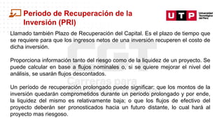 Datos/Observaciones
Periodo de Recuperación de la
Inversión (PRI)
Llamado también Plazo de Recuperación del Capital. Es el plazo de tiempo que
se requiere para que los ingresos netos de una inversión recuperen el costo de
dicha inversión.
Proporciona información tanto del riesgo como de la liquidez de un proyecto. Se
puede calcular en base a flujos nominales o, si se quiere mejorar el nivel del
análisis, se usarán flujos descontados.
Un período de recuperación prolongado puede significar: que los montos de la
inversión quedarán comprometidos durante un período prolongado y por ende,
la liquidez del mismo es relativamente baja; o que los flujos de efectivo del
proyecto deberán ser pronosticados hacia un futuro distante, lo cual hará al
proyecto mas riesgoso.
 