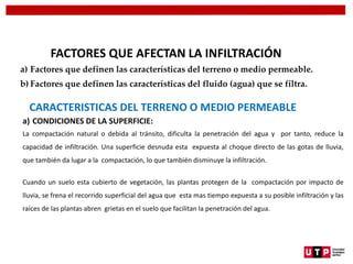 CARACTERISTICAS DEL TERRENO O MEDIO PERMEABLE
a) CONDICIONES DE LA SUPERFICIE:
La compactación natural o debida al tránsito, dificulta la penetración del agua y por tanto, reduce la
capacidad de infiltración. Una superficie desnuda esta expuesta al choque directo de las gotas de lluvia,
que también da lugar a la compactación, lo que también disminuye la infiltración.
Cuando un suelo esta cubierto de vegetación, las plantas protegen de la compactación por impacto de
lluvia, se frena el recorrido superficial del agua que esta mas tiempo expuesta a su posible infiltración y las
raíces de las plantas abren grietas en el suelo que facilitan la penetración del agua.
FACTORES QUE AFECTAN LA INFILTRACIÓN
a) Factores que definen las características del terreno o medio permeable.
b) Factores que definen las características del fluido (agua) que se filtra.
 