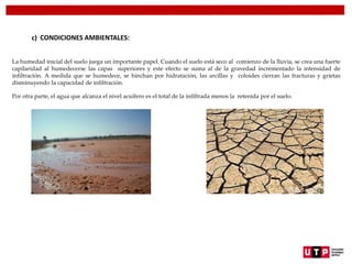c) CONDICIONES AMBIENTALES:
La humedad inicial del suelo juega un importante papel. Cuando el suelo está seco al comienzo de la lluvia, se crea una fuerte
capilaridad al humedecerse las capas superiores y este efecto se suma al de la gravedad incrementado la intensidad de
infiltración. A medida que se humedece, se hinchan por hidratación, las arcillas y coloides cierran las fracturas y grietas
disminuyendo la capacidad de infiltración.
Por otra parte, el agua que alcanza el nivel acuífero es el total de la infiltrada menos la retenida por el suelo.
 