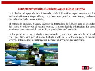 CARACTERISTICAS DEL FLUIDO DEL AGUA QUE SE INFILTRA
La turbidez del agua afecta la intensidad de la infiltración, especialmente por los
materiales finos en suspensión que contiene, que penetran en el suelo y reducen
por colmatación la permeabilidad.
El contenido en sales, a veces, favorece la formación de flóculos con los coloides
del suelo y reduce por el mismo motivo, la intensidad de infiltración. En otras
ocasiones, puede ocurrir lo contrario, al producirse defloculación.
La temperatura del agua afecta a su viscosidad y en consecuencia, a la facilidad
con que discurrirá por el suelo. Debido a ello se la obtenido para el mismo
terreno, intensidades de infiltración menores en invierno que en verano.
 